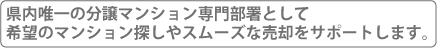 県内唯一の分譲マンション専門部署として、希望のマンション探しやスムーズな売却をサポートします。